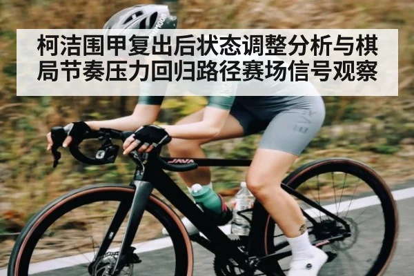 柯洁围甲复出后状态调整分析与棋局节奏压力回归路径赛场信号观察