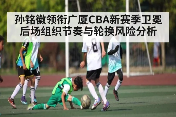 孙铭徽领衔广厦CBA新赛季卫冕后场组织节奏与轮换风险分析
